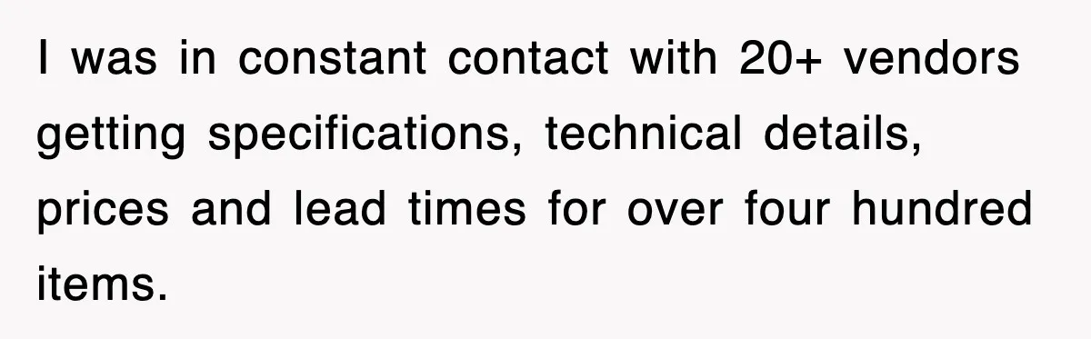 I was in constant contact with 20+ vendors getting specifications, technical details, prices and lead times for over four hundred items.