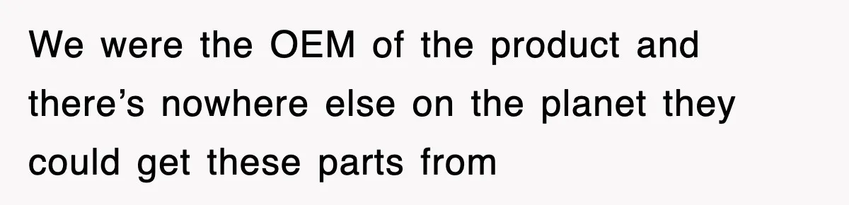 We were the OEM of the product and there’s nowhere else on the planet they could get these parts from