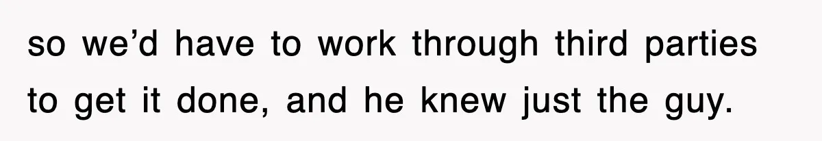 so we’d have to work through third parties to get it done, and he knew just the guy.
