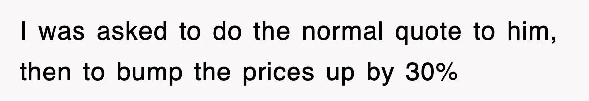 I was asked to do the normal quote to him, then to bump the prices up by 30%