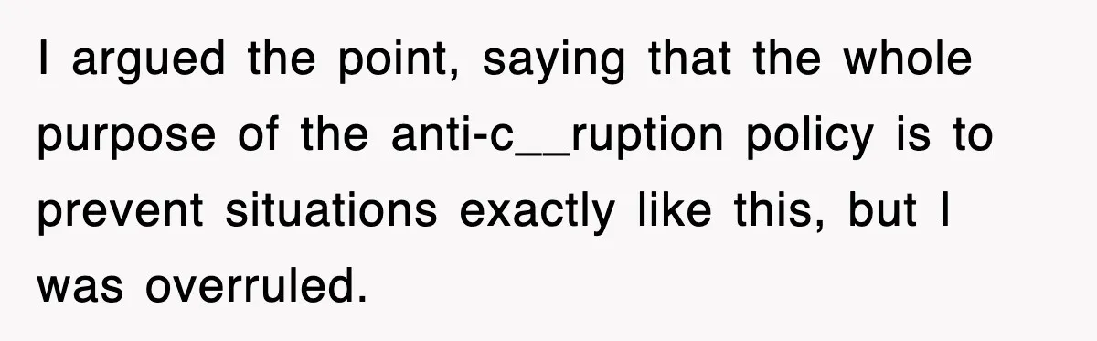 I argued the point, saying that the whole purpose of the anti-c__ruption policy is to prevent situations exactly like this, but I was overruled.