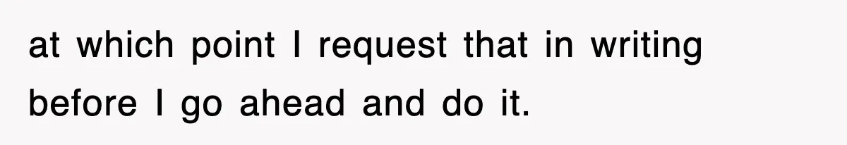 at which point I request that in writing before I go ahead and do it.