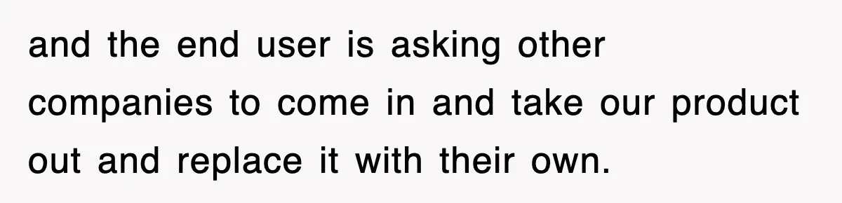 and the end user is asking other companies to come in and take our product out and replace it with their own.