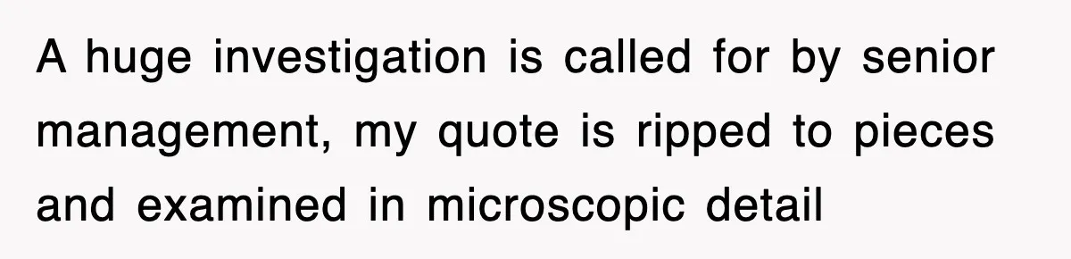 A huge investigation is called for by senior management, my quote is ripped to pieces and examined in microscopic detail