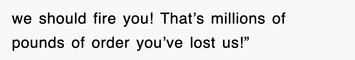 we should fire you! That’s millions of pounds of order you’ve lost us!”