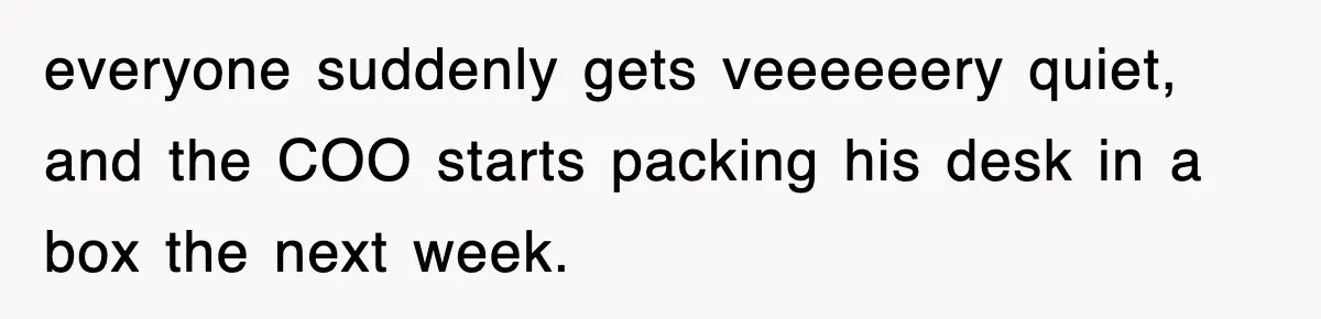everyone suddenly gets veeeeeery quiet, and the COO starts packing his desk in a box the next week.