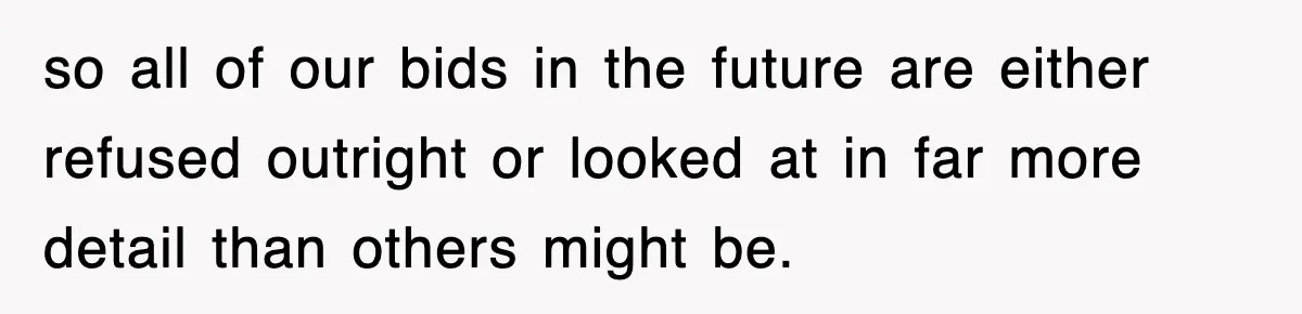 so all of our bids in the future are either refused outright or looked at in far more detail than others might be.
