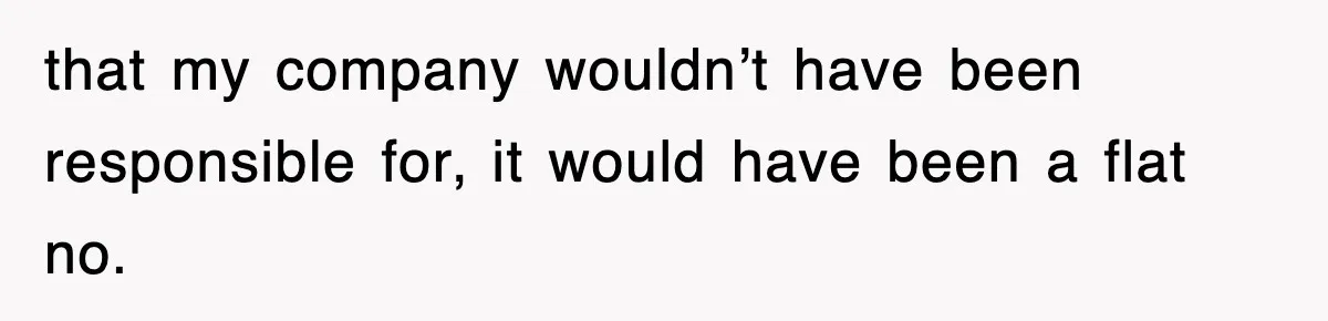 that my company wouldn’t have been responsible for, it would have been a flat no.