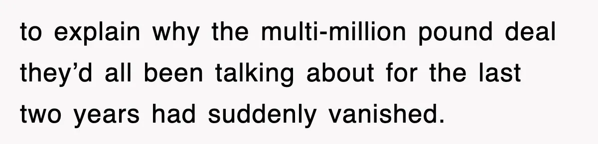 to explain why the multi-million pound deal they’d all been talking about for the last two years had suddenly vanished.