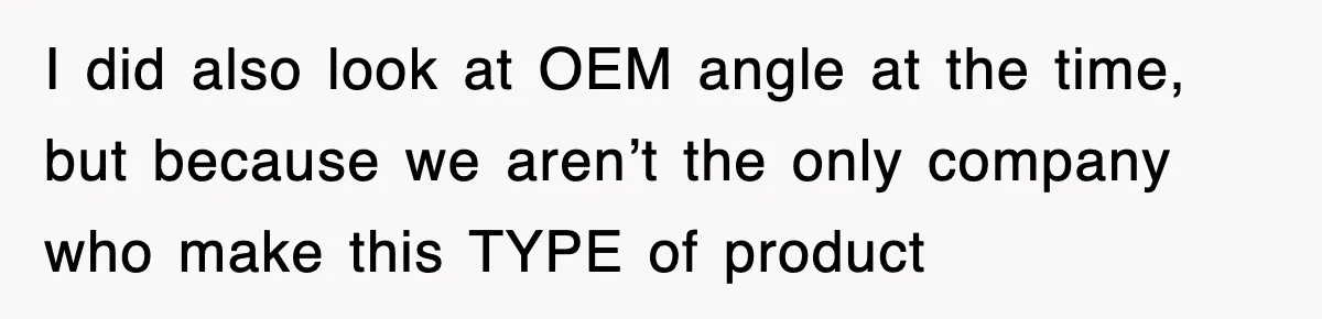 I did also look at OEM angle at the time, but because we aren’t the only company who make this TYPE of product