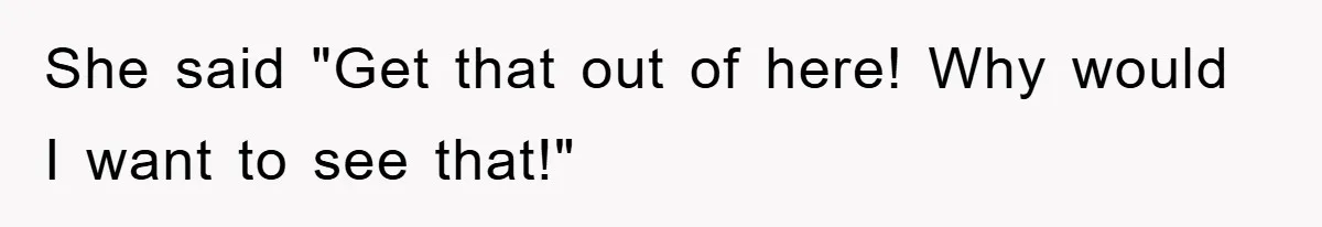 She said "Get that out of here! Why would I want to see that!"