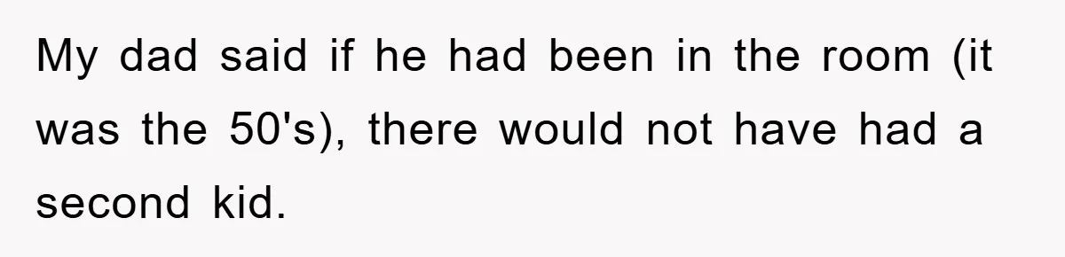 My dad said if he had been in the room (it was the 50's), there would not have had a second kid.