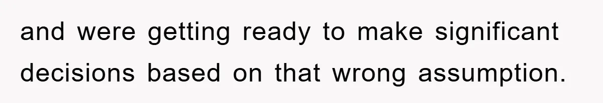 and were getting ready to make significant decisions based on that wrong assumption.