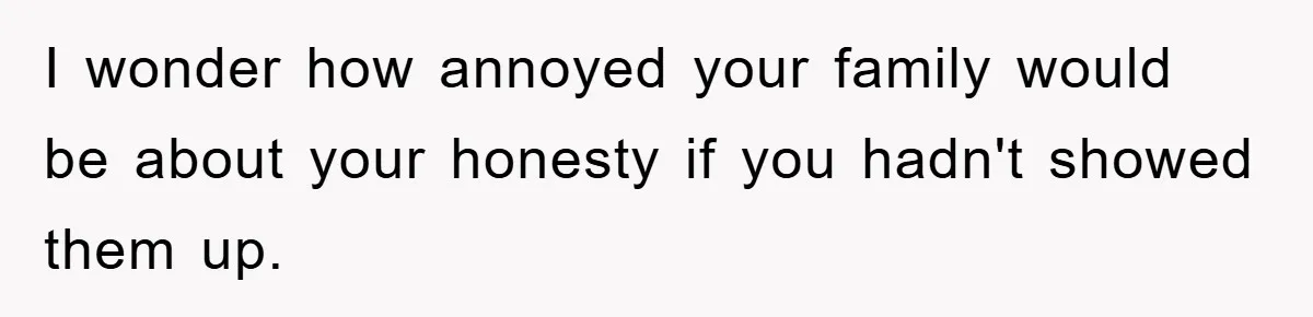 I wonder how annoyed your family would be about your honesty if you hadn't showed them up.