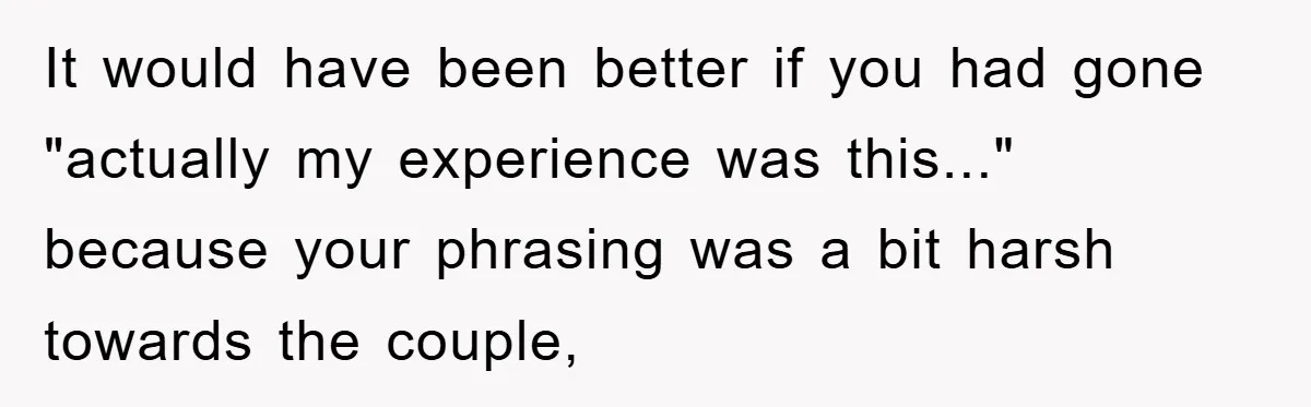 It would have been better if you had gone "actually my experience was this..." because your phrasing was a bit harsh towards the couple,