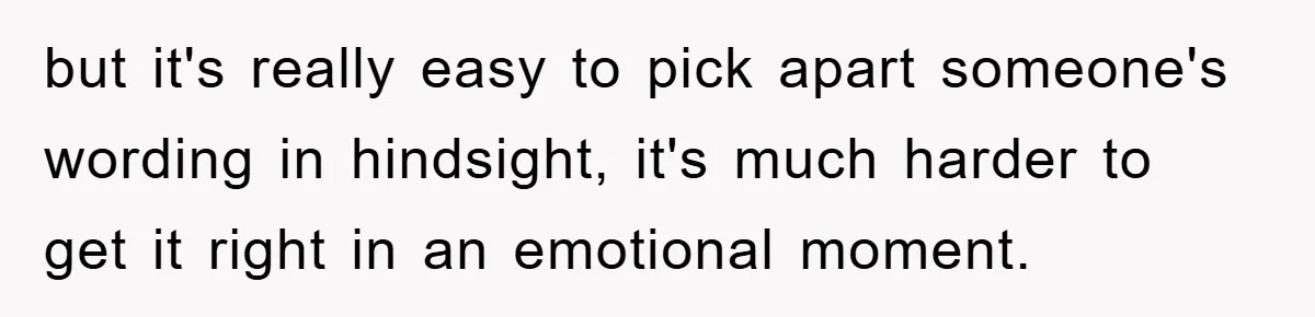 but it's really easy to pick apart someone's wording in hindsight, it's much harder to get it right in an emotional moment.