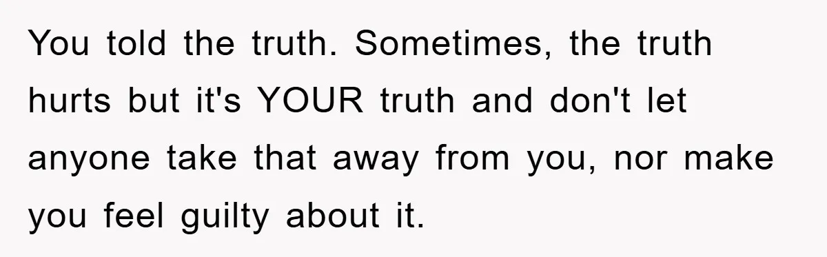 You told the truth. Sometimes, the truth hurts but it's YOUR truth and don't let anyone take that away from you, nor make you feel guilty about it.