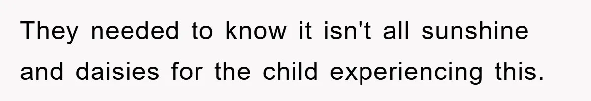 They needed to know it isn't all sunshine and daisies for the child experiencing this.