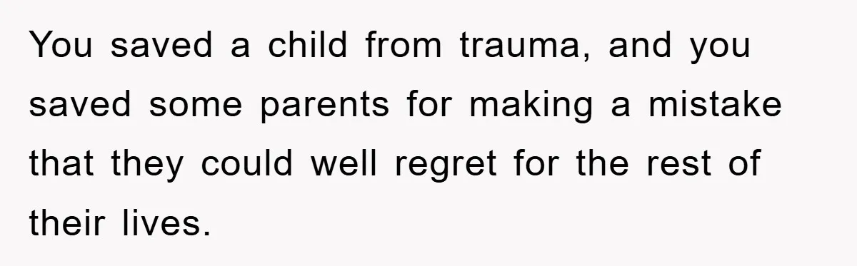 You saved a child from trauma, and you saved some parents for making a mistake that they could well regret for the rest of their lives.