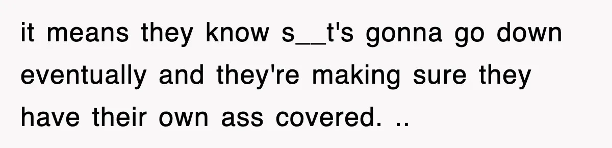 it means they know s__t's gonna go down eventually and they're making sure they have their own ass covered. ..