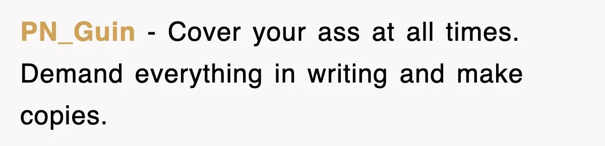 PN_Guin − Cover your ass at all times. Demand everything in writing and make copies.