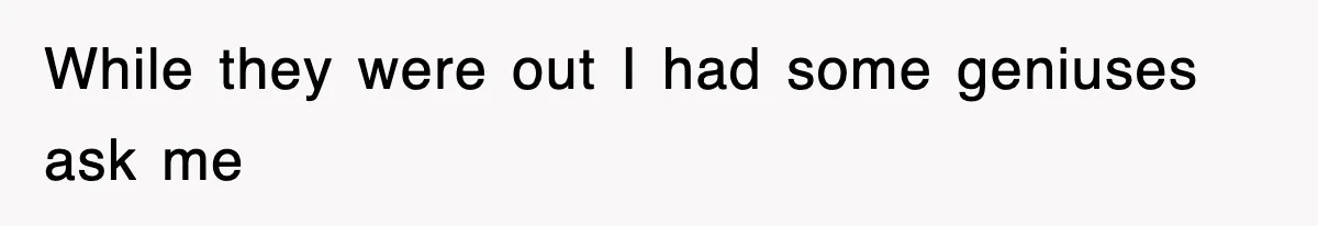 While they were out I had some geniuses ask me