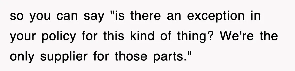 so you can say "is there an exception in your policy for this kind of thing? We're the only supplier for those parts."