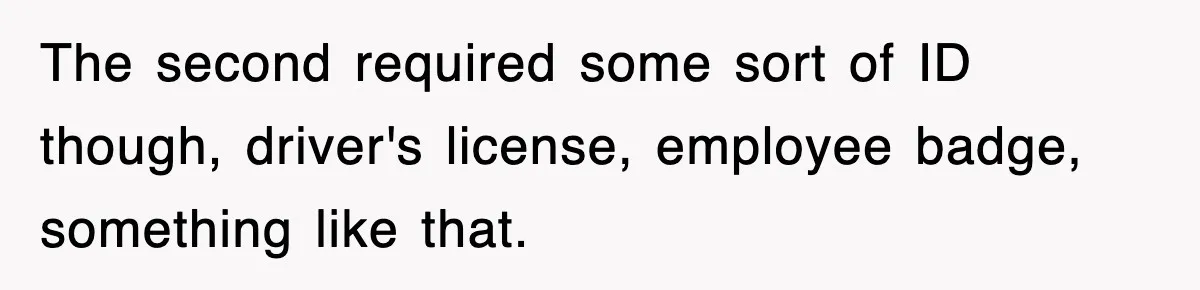 The second required some sort of ID though, driver's license, employee badge, something like that.