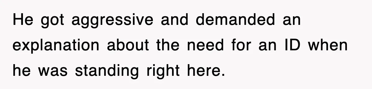 He got aggressive and demanded an explanation about the need for an ID when he was standing right here.