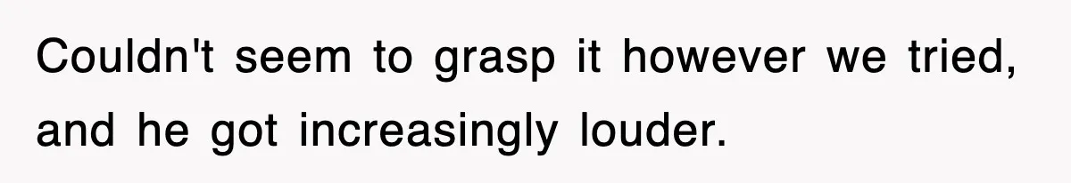 Couldn't seem to grasp it however we tried, and he got increasingly louder.