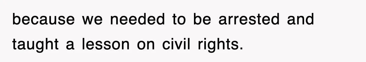 because we needed to be arrested and taught a lesson on civil rights.