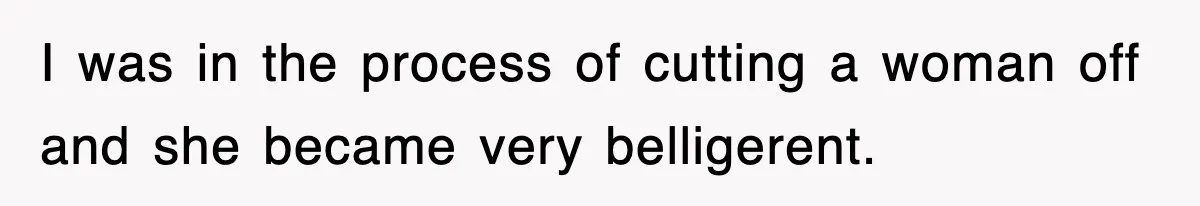I was in the process of cutting a woman off and she became very belligerent.