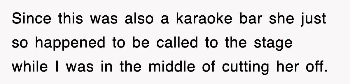 Since this was also a karaoke bar she just so happened to be called to the stage while I was in the middle of cutting her off.