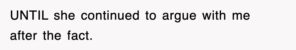 UNTIL she continued to argue with me after the fact.