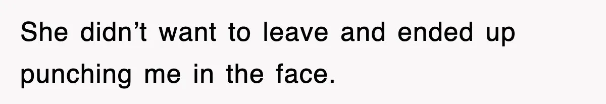 She didn’t want to leave and ended up punching me in the face.