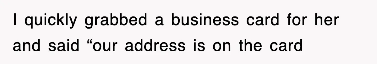 I quickly grabbed a business card for her and said “our address is on the card