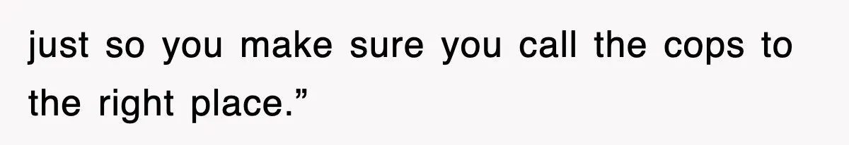 just so you make sure you call the cops to the right place.”