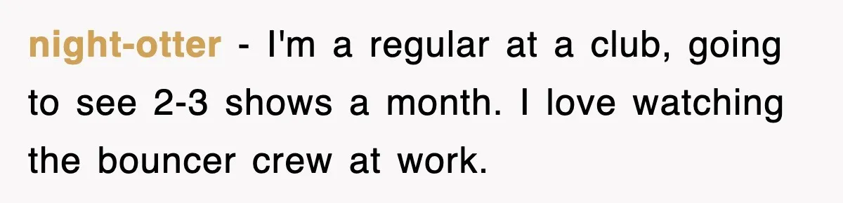 night-otter − I'm a regular at a club, going to see 2-3 shows a month. I love watching the bouncer crew at work.