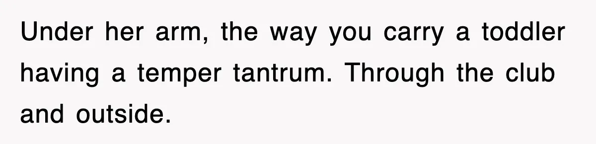 Under her arm, the way you carry a toddler having a temper tantrum. Through the club and outside.