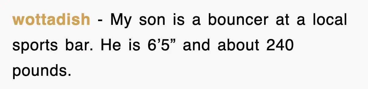 wottadish − My son is a bouncer at a local sports bar. He is 6’5” and about 240 pounds.