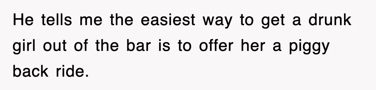 He tells me the easiest way to get a drunk girl out of the bar is to offer her a piggy back ride.