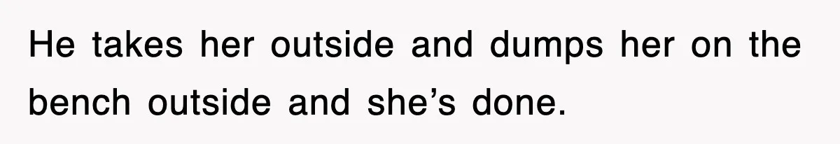 He takes her outside and dumps her on the bench outside and she’s done.