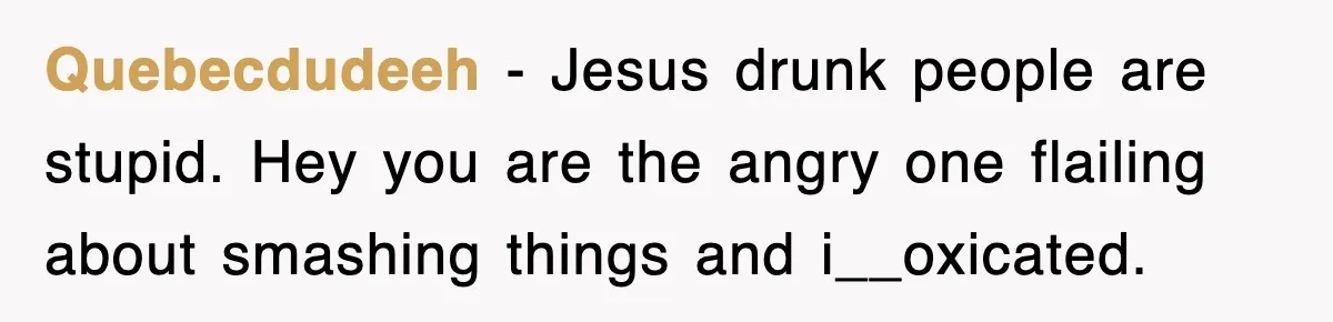 Quebecdudeeh − Jesus drunk people are stupid. Hey you are the angry one flailing about smashing things and i__oxicated.