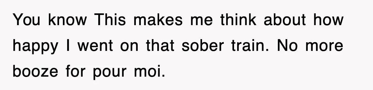 You know This makes me think about how happy I went on that sober train. No more booze for pour moi.