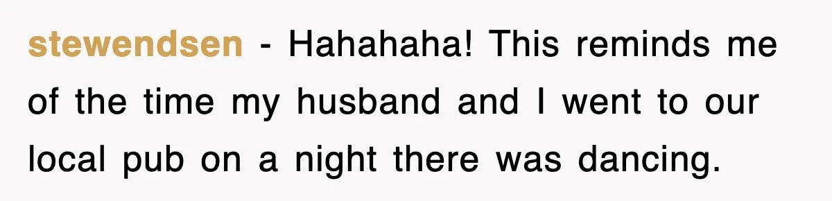 stewendsen − Hahahaha! This reminds me of the time my husband and I went to our local pub on a night there was dancing.