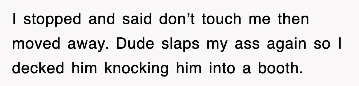 I stopped and said don’t touch me then moved away. Dude slaps my ass again so I decked him knocking him into a booth.