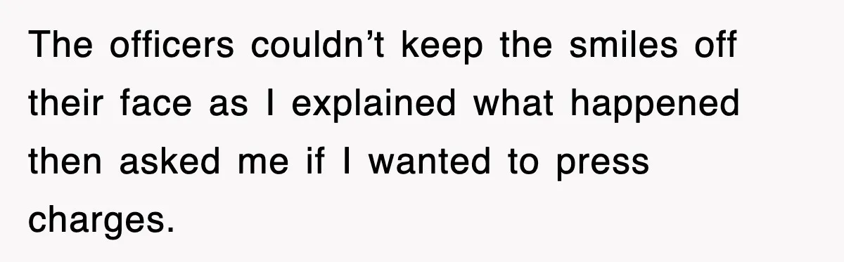 The officers couldn’t keep the smiles off their face as I explained what happened then asked me if I wanted to press charges.