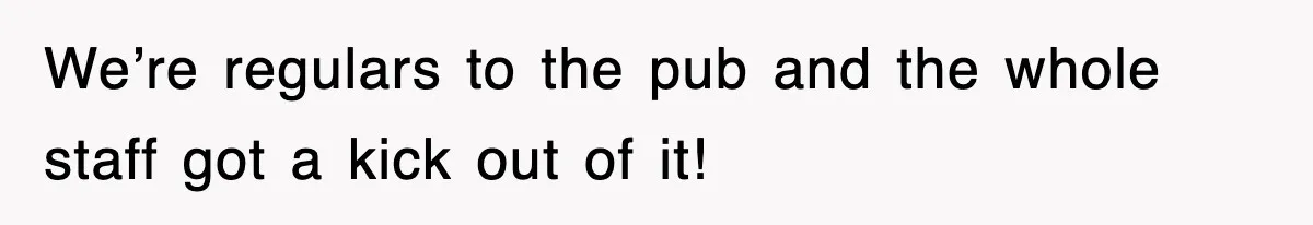 We’re regulars to the pub and the whole staff got a kick out of it!