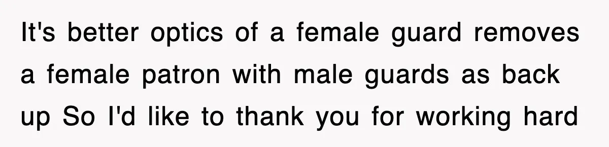It's better optics of a female guard removes a female patron with male guards as back up So I'd like to thank you for working hard