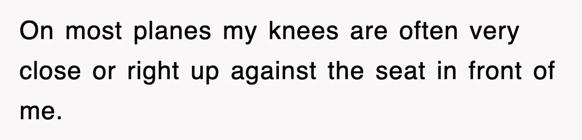 On most planes my knees are often very close or right up against the seat in front of me.